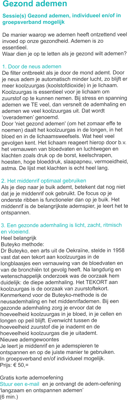 Gezond ademen Sessie(s) Gezond ademen, individueel en/of in groepsverband mogelijk  De manier waarop we ademen heeft ontzettend veel invoed op onze gezondheid. Ademen is zo essentieel. Waar dien je op te letten als je gezond wilt ademen?  1. Door de neus ademen De filter ontbreekt als je door de mond ademt. Door je neus adem je automatisch minder lucht, zo blijft er meer koolzuurgas (koolstofdioxide) in je lichaam. Koolzuurgas is essentieel voor je lichaam om zuurstof op te kunnen nemen. Bij stress en spanning ademen we TE veel, dan versnelt de ademhaling en ademen we veel koolzuurgas uit. Dat wordt �overademen� genoemd. Door 'niet gezond ademen' (om het zomaar effe te noemen) daalt het koolzuurgas in de longen, in het bloed en in de lichaamsweefsels. Wat heel veel gevolgen kent. Het lichaam reageert hierop door b.v.  het vernauwen van bloedvaten en luchtwegen en klachten zoals druk op de borst, keelschrapen, hoesten, hoge bloeddruk, slaapapneu, vermoeidheid, astma. De lijst met klachten is echt heel lang.  2. Het middenrif optimaal gebruiken Als je diep naar je buik ademt, betekent dat nog niet dat je je middenrif ook gebruikt. De focus op je onderste ribben is functioneler dan op je buik. Het middenrif is de belangrijkste ademspier, je leert het te ontspannen.  3. Een gezonde ademhaling is licht, zacht, ritmisch en vloeiend.  Heel belangrijk Buteyko methode: Dr Buteyko, een arts uit de Oekra�ne, stelde in 1958 vast dat een tekort aan koolzuurgas in de longblaasjes een vernauwing van de bloedvaten en van de bronchi�n tot gevolg heeft. Na langdurig en wetenschappelijk onderzoek was de oorzaak hem duidelijk: de diepe ademhaling. Het TEKORT aan koolzuurgas is de oorzaak van zuurstoftekort. Kenmerkend voor de Buteyko-methode is de neusademhaling en het middenrifademen. Bij een gezonde ademhaling zorg je ervoor dat de hoeveelheid koolzuurgas in je bloed, in je cellen en longen op peil blijft. Evenwicht tussen de hoeveelheid zuurstof die je inademt en de hoeveelheid koolzuurgas die je uitademt. Nieuwe ademgewoontes Je leert je middenrif en je ademspieren te ontspannen en op de juiste manier te gebruiken.  In groepsverband en/of individueel mogelijk. Prijs: � 50,=  Gratis korte ademoefening Stuur een e-mail  en je ontvangt de adem-oefening �langzaam en ontspannen ademen�  (6 min.)